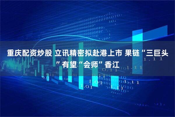 重庆配资炒股 立讯精密拟赴港上市 果链“三巨头”有望“会师”香江