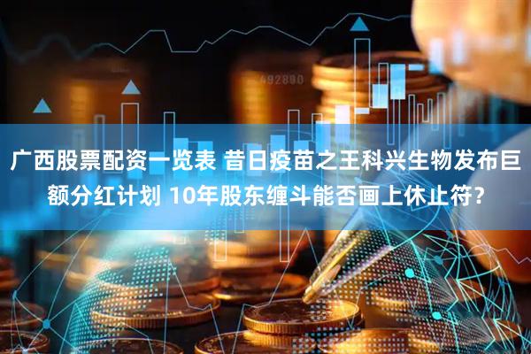 广西股票配资一览表 昔日疫苗之王科兴生物发布巨额分红计划 10年股东缠斗能否画上休止符？