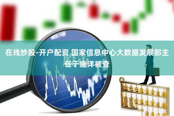 在线炒股-开户配资 国家信息中心大数据发展部主任于施洋被查
