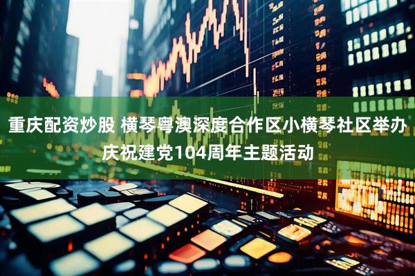 重庆配资炒股 横琴粤澳深度合作区小横琴社区举办庆祝建党104周年主题活动