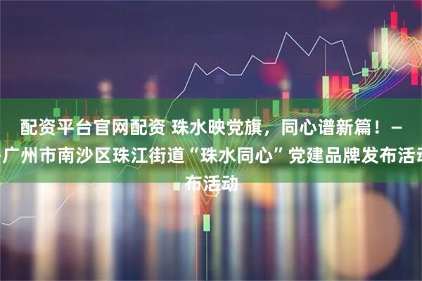 配资平台官网配资 珠水映党旗，同心谱新篇！——广州市南沙区珠江街道“珠水同心”党建品牌发布活动