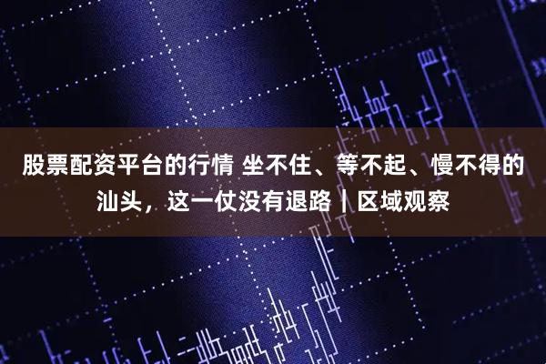 股票配资平台的行情 坐不住、等不起、慢不得的汕头，这一仗没有退路｜区域观察
