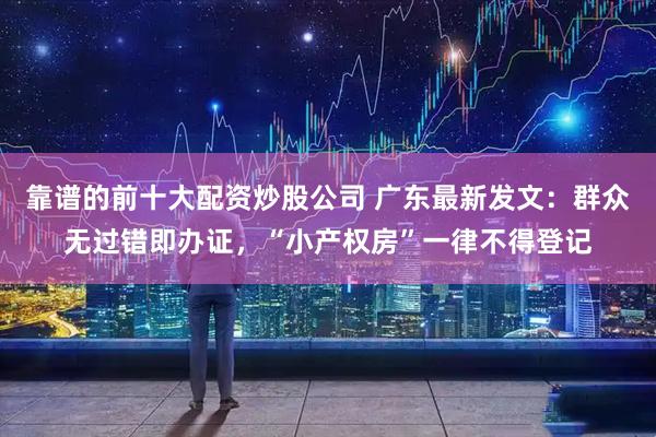 靠谱的前十大配资炒股公司 广东最新发文：群众无过错即办证，“小产权房”一律不得登记