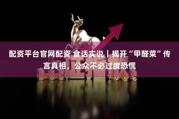 配资平台官网配资 食话实说｜揭开“甲醛菜”传言真相，公众不必过度恐慌
