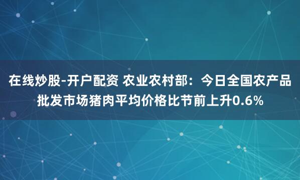 在线炒股-开户配资 农业农村部：今日全国农产品批发市场猪肉平均价格比节前上升0.6%
