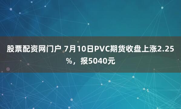 股票配资网门户 7月10日PVC期货收盘上涨2.25%，报5040元