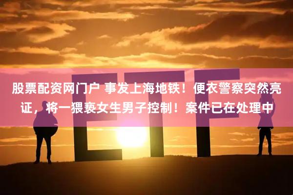 股票配资网门户 事发上海地铁！便衣警察突然亮证，将一猥亵女生男子控制！案件已在处理中