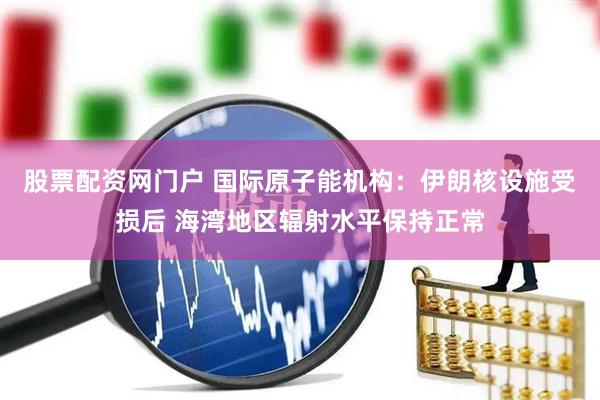 股票配资网门户 国际原子能机构：伊朗核设施受损后 海湾地区辐射水平保持正常