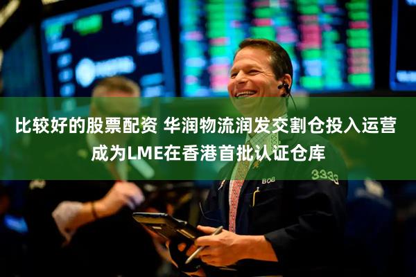 比较好的股票配资 华润物流润发交割仓投入运营 成为LME在香港首批认证仓库