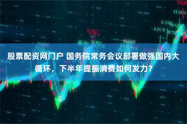 股票配资网门户 国务院常务会议部署做强国内大循环，下半年提振消费如何发力？