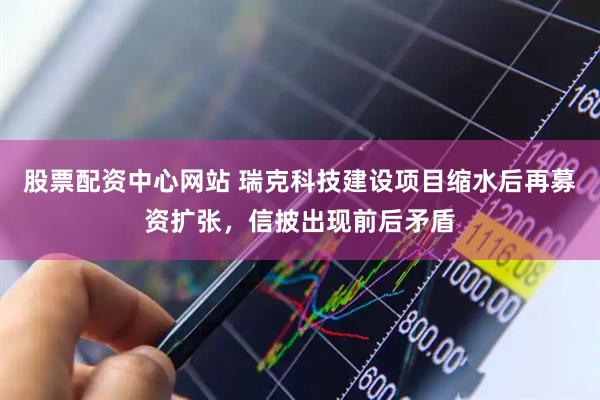 股票配资中心网站 瑞克科技建设项目缩水后再募资扩张，信披出现前后矛盾