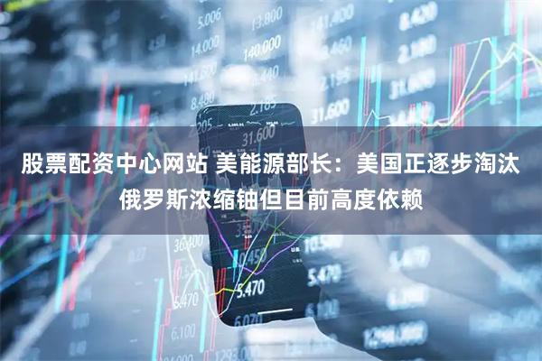 股票配资中心网站 美能源部长：美国正逐步淘汰俄罗斯浓缩铀但目前高度依赖