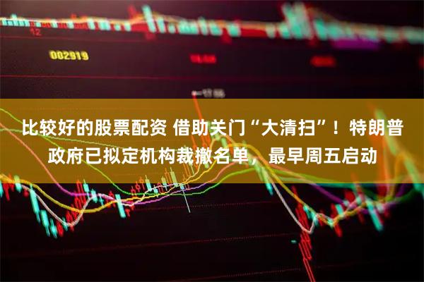 比较好的股票配资 借助关门“大清扫”！特朗普政府已拟定机构裁撤名单，最早周五启动