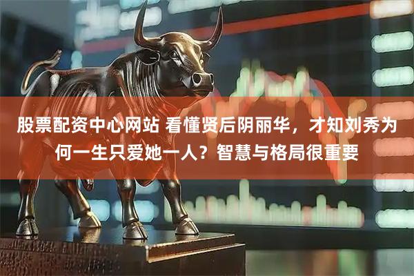 股票配资中心网站 看懂贤后阴丽华，才知刘秀为何一生只爱她一人？智慧与格局很重要