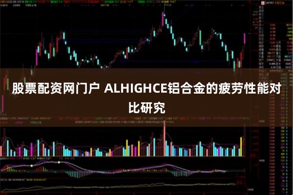股票配资网门户 ALHIGHCE铝合金的疲劳性能对比研究