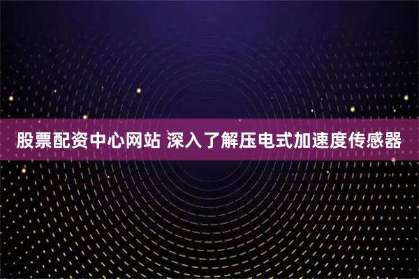 股票配资中心网站 深入了解压电式加速度传感器