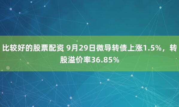比较好的股票配资 9月29日微导转债上涨1.5%，转股溢价率36.85%